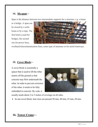 51 | P a g e
14. Ms-span: -
Span is the distance between two intermediate supports for a structure, e.g. a beam
or a bridge. A span can
be closed by a solid
beam or by a rope. The
first kind is used for
bridges, the second
one for power lines,
overhead telecommunication lines, some type of antennas or for aerial tramways.
15. Cover Block: -
A cover block is essentially a
spacer that is used to lift the rebar
matrix off the ground so that
concrete may flow underneath the
rebar. In order to prevent corrosion
of the rebar, it needs to be fully
embedded in concrete. By code, it
usually needs about 2 to 3 inches of coverage on all sides.
• In one cover block, four sizes are present 50 mm, 40 mm, 25 mm, 20 mm.
16. Tower Crane: -
 