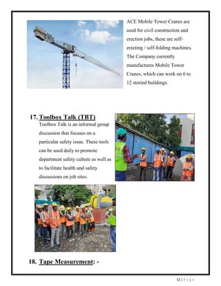 52 | P a g e
ACE Mobile Tower Cranes are
used for civil construction and
erection jobs, these are self-
erecting / self-folding machines.
The Company currently
manufactures Mobile Tower
Cranes, which can work on 6 to
12 storied buildings.
17. Toolbox Talk (TBT)
Toolbox Talk is an informal group
discussion that focuses on a
particular safety issue. These tools
can be used daily to promote
department safety culture as well as
to facilitate health and safety
discussions on job sites.
18. Tape Measurement: -
 