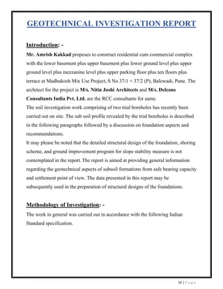 55 | P a g e
GEOTECHNICAL INVESTIGATION REPORT
Introduction: -
Mr. Amrish Kakkad proposes to construct residential cum commercial complex
with the lower basement plus upper basement plus lower ground level plus upper
ground level plus mezzanine level plus upper parking floor plus ten floors plus
terrace at Madhukosh Mix Use Project, S No 37/1 + 37/2 (P), Balewadi, Pune. The
architect for the project is M/s. Nitin Joshi Architects and M/s. Delcons
Consultants India Pvt. Ltd. are the RCC consultants for same.
The soil investigation work comprising of two trial boreholes has recently been
carried out on site. The sub soil profile revealed by the trial boreholes is described
in the following paragraphs followed by a discussion on foundation aspects and
recommendations.
It may please be noted that the detailed structural design of the foundation, shoring
scheme, and ground improvement program for slope stability measure is not
contemplated in the report. The report is aimed at providing general information
regarding the geotechnical aspects of subsoil formations from safe bearing capacity
and settlement point of view. The data presented in this report may be
subsequently used in the preparation of structural designs of the foundations.
Methodology of Investigation: -
The work in general was carried out in accordance with the following Indian
Standard specification.
 