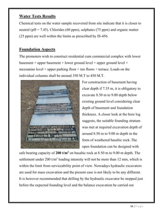 58 | P a g e
Water Tests Results
Chemical tests on the water sample recovered from site indicate that it is closer to
neutral (pH = 7.45). Chlorides (60 ppm), sulphates (75 ppm) and organic matter
(25 ppm) are well within the limits as prescribed by IS-456.
Foundation Aspects
The promoters wish to construct residential cum commercial complex with lower
basement + upper basement + lower ground level + upper ground level +
mezzanine level + upper parking floor + ten floors + terrace. Loads on the
individual columns shall be around 350 M.T to 450 M.T.
For construction of basement having
clear depth if 7.35 m, it is obligatory to
excavate 8.50 m to 9.00 depth below
existing ground level considering clear
depth of basement and foundation
thickness. A closer look at the bore log
suggests, the suitable founding stratum
was met at required excavation depth of
around 8.50 m to 9.00 m depth in the
form of weathered basaltic rock. The
open foundation can be designed with
safe bearing capacity of 200 t/m2
on basaltic rock at 8.50 m to 9.00 m depth. The
settlement under 200 t/m2
loading intensity will not be more than 12 mm, which is
within the limit from serviceability point of view. Nowadays hydraulic excavators
are used for mass excavation and the present case is not likely to be any different.
It is however recommended that drilling by the hydraulic excavator be stopped just
before the expected founding level and the balance excavation be carried out
 