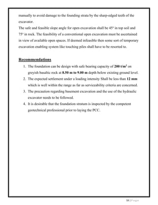 59 | P a g e
manually to avoid damage to the founding strata by the sharp-edged teeth of the
excavator.
The safe and feasible slope angle for open excavation shall be 45o
in top soil and
75o
in rock. The feasibility of a conventional open excavation must be ascertained
in view of available open spaces. If deemed infeasible then some sort of temporary
excavation enabling system like touching piles shall have to be resorted to.
Recommendations
1. The foundation can be design with safe bearing capacity of 200 t/m2
on
greyish basaltic rock at 8.50 m to 9.00 m depth below existing ground level.
2. The expected settlement under a loading intensity Shall be less than 12 mm
which is well within the range as far as serviceability criteria are concerned.
3. The precaution regarding basement excavation and the use of the hydraulic
excavator needs to be followed.
4. It is desirable that the foundation stratum is inspected by the competent
geotechnical professional prior to laying the PCC.
 