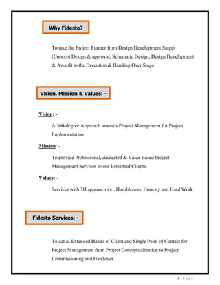 6 | P a g e
To take the Project Further from Design Development Stages
(Concept Design & approval, Schematic Design, Design Development
& Award) to the Execution & Handing Over Stage.
Vision: -
A 360-degree Approach towards Project Management for Project
Implementation.
Mission: -
To provide Professional, dedicated & Value Based Project
Management Services to our Esteemed Clients.
Values: -
Services with 3H approach i.e., Humbleness, Honesty and Hard Work.
To act as Extended Hands of Client and Single Point of Contact for
Project Management from Project Conceptualization to Project
Commissioning and Handover.
Fidesto Services: -
Vision, Mission & Values: -
Why Fidesto?
 