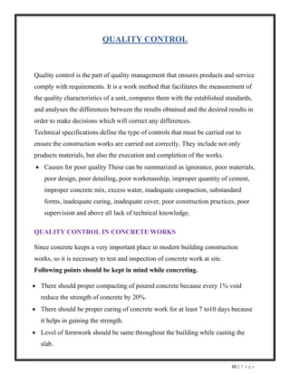 60 | P a g e
QUALITY CONTROL
Quality control is the part of quality management that ensures products and service
comply with requirements. It is a work method that facilitates the measurement of
the quality characteristics of a unit, compares them with the established standards,
and analyses the differences between the results obtained and the desired results in
order to make decisions which will correct any differences.
Technical specifications define the type of controls that must be carried out to
ensure the construction works are carried out correctly. They include not only
products materials, but also the execution and completion of the works.
• Causes for poor quality These can be summarized as ignorance, poor materials,
poor design, poor detailing, poor workmanship, improper quantity of cement,
improper concrete mix, excess water, inadequate compaction, substandard
forms, inadequate curing, inadequate cover, poor construction practices, poor
supervision and above all lack of technical knowledge.
QUALITY CONTROL IN CONCRETE WORKS
Since concrete keeps a very important place in modern building construction
works, so it is necessary to test and inspection of concrete work at site.
Following points should be kept in mind while concreting.
• There should proper compacting of poured concrete because every 1% void
reduce the strength of concrete by 20%.
• There should be proper curing of concrete work for at least 7 to10 days because
it helps in gaining the strength.
• Level of formwork should be same throughout the building while casting the
slab.
 