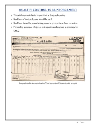 64 | P a g e
QUALITY CONTROL IN REINFORCEMENT
• The reinforcement should be provided at designed spacing.
• Steel bars of designed grade should be used.
• Steel bars should be placed at dry places to prevent them from corrosion.
• For quality assurance of steel, a test report was also given to company by
UMA.
Image of steel test report showing Yield strength & Ultimate tensile strength
 