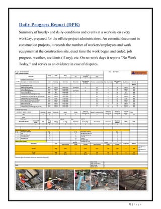 71 | P a g e
Daily Progress Report (DPR)
Summary of hourly- and daily-conditions and events at a worksite on every
workday, prepared for the offsite project administrators. An essential document in
construction projects, it records the number of workers/employees and work
equipment at the construction site, exact time the work began and ended, job
progress, weather, accidents (if any), etc. On no-work days it reports "No Work
Today," and serves as an evidence in case of disputes.
 