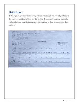 73 | P a g e
Batch Report
Batching is the process of measuring concrete mix ingredients either by volume or
by mass and introducing them into the mixture. Traditionally batching is done by
volume but most specifications require that batching be done by mass rather than
volume.
 