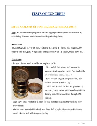 74 | P a g e
TESTS OF CONCRETE
SIEVE ANALYSIS OF FINE AGGREGATES (I.S.: 2386-I)
Aim: To determine the properties of Fine aggregate for size and distribution by
calculating Fineness modulus and deciding Grading Zone.
Apparatus:
Drying Oven, IS Sieves 10 mm, 4.75mm, 2.36 mm, 1.18 mm, 600 micron, 300
micron, 150 mm, pan, Weigh scale to the accuracy of 1g, Brush, Metal trays etc.
Procedure:
• Sample of sand shall be collected as given earlier.
• Sieves shall be cleaned and arrange in
sequence in descending order. Pan shall at the
lower most end and Lid on top.
• Take around 1 kg of sample and dry it in
oven at temp of 100-110 deg C.
• Dried sample shall be then weighed (1 kg
preferably) and sieved successively on sieves
starting with 10mm and then through 150
micron.
• Each sieve shall be shaken at least for two minutes on clean tray until no more
trace passes.
• Motion shall be varied like back and forth, left to right, circular clockwise and
anticlockwise and with frequent jarring.
 