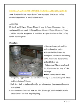 76 | P a g e
SIEVE ANALYSIS OF COARSE AGGREGATES (I.S.: 2386-I)
Aim: To determine the properties of Coarse aggregate for size and grading
distribution (nominal 20 mm or 10 mm metal).
Apparatus:
Drying Oven IS Sieves 40 mm, 20 mm,16 mm, 12.5 mm, 10mm, pan. – for
Analysis of 20 mm metal, IS Sieves 20 mm, 16 mm,12.5 mm, 10 mm, 4.75 mm,
2.36 mm, pan - for Analysis of 10 mm metal, Weigh scale to the accuracy of 1g.
Brush, Metal trays etc.
Procedure:
• Sample of aggregate shall be
collected as given earlier.
• Sieves shall be cleaned and
arranged in sequence in descending
order. Pan shall at the lowermost
end and Lid on top.
• Take around 5 kg of sample and
dry it in an oven at a temp of 100-
110 deg C.
• Dried sample shall be then
weighed (5 kg preferably) and sieved successively on Sieves starting with 40mm
and then through 4.75mm.
• Each sieve shall be shaken at least for two minutes on a clean tray until no more
trace passes.
• Motion shall be varied like back and forth, left to right, circular clockwise and
anticlockwise and with frequent jarring.
 