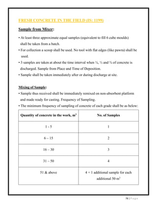 78 | P a g e
FRESH CONCRETE IN THE FIELD (IS: 1199)
Sample from Mixer:
• At least three approximate equal samples (equivalent to fill 6 cube moulds)
shall be taken from a batch.
• For collection a scoop shall be used. No tool with flat edges (like pawra) shall be
used.
• 3 samples are taken at about the time interval when ¼, ½ and ¾ of concrete is
discharged. Sample from Place and Time of Deposition.
• Sample shall be taken immediately after or during discharge at site.
Mixing of Sample:
• Sample thus received shall be immediately remixed on non-absorbent platform
and made ready for casting. Frequency of Sampling.
• The minimum frequency of sampling of concrete of each grade shall be as below:
Quantity of concrete in the work, m3
No. of Samples
1 - 5 1
6 – 15 2
16 – 30 3
31 – 50 4
51 & above 4 + 1 additional sample for each
additional 50 m3
 