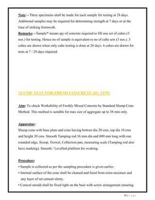 79 | P a g e
Note: - Three specimens shall be made for each sample for testing at 28 days.
Additional samples may be required for determining strength at 7 days or at the
time of striking formwork.
Remarks: - Sample* means qty of concrete required to fill one set of cubes (3
nos.) for testing. Hence no of sample is equivalent to no of cube sets (3 nos.). 3
cubes are drawn when only cube testing is done at 28 days. 6 cubes are drawn for
tests at 7 / 28 days required.
SLUMP TEST FOR FRESH CONCRETE (IS: 1199)
Aim: To check Workability of Freshly Mixed Concrete by Standard Slump Cone
Method. This method is suitable for max size of aggregate up to 38 mm only.
Apparatus:
Slump cone with base plate and cone having bottom dia 20 cms, top dia 10 cms
and height 30 cms. Smooth Tamping rod 16 mm dia and 600 mm long with one
rounded edge, Scoop, Trowel, Collection pan, measuring scale (Tamping rod also
have marking). Smooth / Levelled platform for working.
Procedure:
• Sample is collected as per the sampling procedure is given earlier.
• Internal surface of the cone shall be cleaned and freed from extra moisture and
any layer of set cement slurry.
• Conical mould shall be fixed tight on the base with screw arrangement ensuring
 
