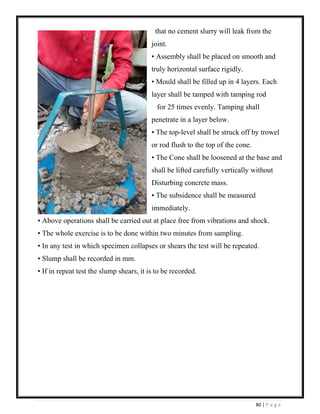 80 | P a g e
that no cement slurry will leak from the
joint.
• Assembly shall be placed on smooth and
truly horizontal surface rigidly.
• Mould shall be filled up in 4 layers. Each
layer shall be tamped with tamping rod
for 25 times evenly. Tamping shall
penetrate in a layer below.
• The top-level shall be struck off by trowel
or rod flush to the top of the cone.
• The Cone shall be loosened at the base and
shall be lifted carefully vertically without
Disturbing concrete mass.
• The subsidence shall be measured
immediately.
• Above operations shall be carried out at place free from vibrations and shock.
• The whole exercise is to be done within two minutes from sampling.
• In any test in which specimen collapses or shears the test will be repeated.
• Slump shall be recorded in mm.
• If in repeat test the slump shears, it is to be recorded.
 