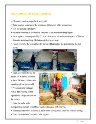 81 | P a g e
PROCEDURE OF CUBE CASTING
• Clean the moulds properly & apply oil.
• Take random samples in the container (Ghamela) while concreting.
• Mix the concrete properly.
• Pour the concrete in the mould, concrete to be poured in three layers.
• Each layer to be compacted by 35 nos. of strokes, with the tamping rod of 16mm
diameter & 60 cm long. Bullet pointed at lower end.
• Finish properly the top surface by trowel (Thapi) after the compacting the last
layer.
• Each specimen should be
taken for different location.
• After 24 hours remove the
specimen from the mould.
• Precautions to be taken
while demoulding of the
specimens, edges should not
be broken.
• Code the cube with
nail/paint or marker, with Date, location & grade of Concrete.
• Submerge the cubes in clean & fresh water curing tank, until the time of testing.
• Enter the details of cubes in Cube register.
 