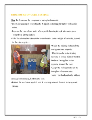 82 | P a g e
PROCEDURE OF CUBE TESTING
Aim: To determine the compressive strength of concrete.
• Check the coding of concrete cube & details in the register before testing the
cubes.
• Remove the cubes from water after specified curing time & wipe out excess
water from all the surface.
• Take the dimensions of the cube to the nearest 2 mm, weight of the cube, & note
in the cube register.
• Clean the bearing surface of the
testing machine properly.
• Place the cube in the testing
machine in such a manner that the
load shall be applied to the
opposite sides of the cube.
• Align the cube centrally on the
base plate of the machine.
• Apply the load gradually without
shock & continuously, till the cube fails.
• Record the maximum applied load & note any unusual features in the type of
failure.
 