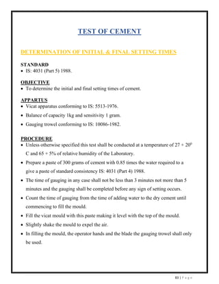 83 | P a g e
TEST OF CEMENT
DETERMINATION OF INITIAL & FINAL SETTING TIMES
STANDARD
• IS: 4031 (Part 5) 1988.
OBJECTIVE
• To determine the initial and final setting times of cement.
APPARTUS
• Vicat apparatus conforming to IS: 5513-1976.
• Balance of capacity 1kg and sensitivity 1 gram.
• Gauging trowel conforming to IS: 10086-1982.
PROCEDURE
• Unless otherwise specified this test shall be conducted at a temperature of 27 + 200
C and 65 + 5% of relative humidity of the Laboratory.
• Prepare a paste of 300 grams of cement with 0.85 times the water required to a
give a paste of standard consistency IS: 4031 (Part 4) 1988.
• The time of gauging in any case shall not be less than 3 minutes not more than 5
minutes and the gauging shall be completed before any sign of setting occurs.
• Count the time of gauging from the time of adding water to the dry cement until
commencing to fill the mould.
• Fill the vicat mould with this paste making it level with the top of the mould.
• Slightly shake the mould to expel the air.
• In filling the mould, the operator hands and the blade the gauging trowel shall only
be used.
 