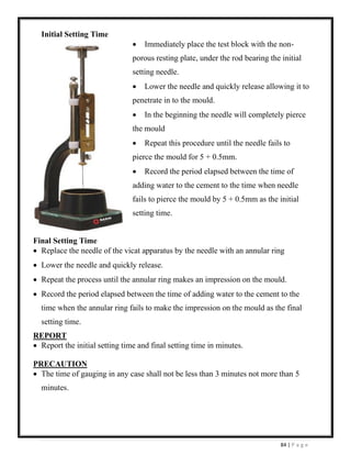 84 | P a g e
Initial Setting Time
• Immediately place the test block with the non-
porous resting plate, under the rod bearing the initial
setting needle.
• Lower the needle and quickly release allowing it to
penetrate in to the mould.
• In the beginning the needle will completely pierce
the mould
• Repeat this procedure until the needle fails to
pierce the mould for 5 + 0.5mm.
• Record the period elapsed between the time of
adding water to the cement to the time when needle
fails to pierce the mould by 5 + 0.5mm as the initial
setting time.
Final Setting Time
• Replace the needle of the vicat apparatus by the needle with an annular ring
• Lower the needle and quickly release.
• Repeat the process until the annular ring makes an impression on the mould.
• Record the period elapsed between the time of adding water to the cement to the
time when the annular ring fails to make the impression on the mould as the final
setting time.
REPORT
• Report the initial setting time and final setting time in minutes.
PRECAUTION
• The time of gauging in any case shall not be less than 3 minutes not more than 5
minutes.
 
