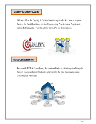 9 | P a g e
Fidesto offers the Quality & Safety Monitoring/Audit Services to help the
Project for Best Quality as per the Engineering Practices and Applicable
norms & Standards. Fidesto adopts its SOP’s for this purpose.
To provide RERA Consultancy for various Projects. Advising/Auditing the
Project Documentation/ Status in reference to the best Engineering and
Construction Practices.
Quality & Safety Audit: -
RERA Consultancy: -
 