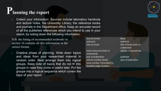 Planning the report
• Collect your information. Sources include laboratory handouts
and lecture notes, the University Library, the reference books
and journals in the Department office. Keep an accurate record
of all the published references which you intend to use in your
report, by noting down the following information;
Journal Article Book
author(s) author(s)
title of article title of book (italic or
underlined)
name of journal (italic or
underlined)
edition, if appropriate
year of publication publisher
volume number (bold)
issue number, if provided (in
brackets) page numbers
year of publication
N.B. the listing of recommended textbooks in
section 16 contains all this information in the
correct format.
• Creative phase of planning. Write down topics
and ideas from your researched material in
random order. Next arrange them into logical
groups. Keep note of topics that do not fit into
groups in case they come in useful later. Put the
groups into a logical sequence which covers the
topic of your report.
 