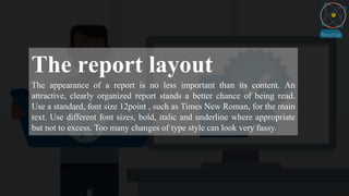 The report layout
The appearance of a report is no less important than its content. An
attractive, clearly organized report stands a better chance of being read.
Use a standard, font size 12point , such as Times New Roman, for the main
text. Use different font sizes, bold, italic and underline where appropriate
but not to excess. Too many changes of type style can look very fussy.
 