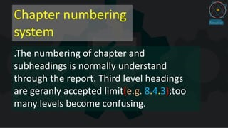 Chapter numbering
system
.The numbering of chapter and
subheadings is normally understand
through the report. Third level headings
are geranly accepted limit(e.g. 8.4.3);too
many levels become confusing.
 