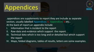 Appendices
.appendices are supplements to report they are include as separate
section, usually labelled Appendices A, Appendices B etc..
At the back of report.an appendix include
I. Information that is incident to the report
II. Raw data and evidence which support the report
III. Technical data which is too long and or detailed but which support
the report
IV. Maps, folded diagrams, tables of results, letters are some examples.
 