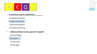 • A technical report establishes a _______
a) illogical conclusion
b) logical conclusion
c) personal prejudice
d) misplaced learning
M C Q S
• Which of these is not a part of a report?
a) Front matter
b) Gender
c) Front cover
d) Title page
 