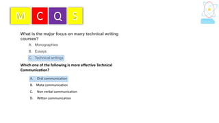 What is the major focus on many technical writing
courses?
A. Monographies
B. Essays
C. Technical writings
M C Q S
Which one of the following is more effective Technical
Communication?
A. Oral communication
B. Mata communication
C. Non verbal communication
D. Witten communication
 
