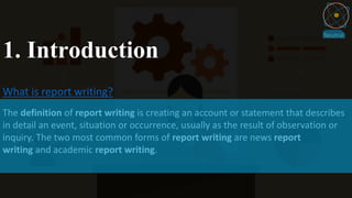 1. Introduction
What is report writing?
The definition of report writing is creating an account or statement that describes
in detail an event, situation or occurrence, usually as the result of observation or
inquiry. The two most common forms of report writing are news report
writing and academic report writing.
 