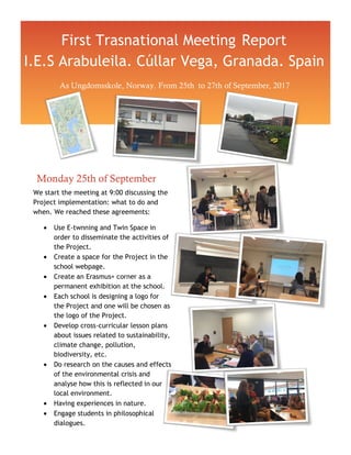 First Trasnational Meeting Report
I.E.S Arabuleila. Cúllar Vega, Granada. Spain
As Ungdomsskole, Norway. From 25th to 27th of September, 2017
Monday 25th of September
We start the meeting at 9:00 discussing the
Project implementation: what to do and
when. We reached these agreements:
• Use E-twnning and Twin Space in
order to disseminate the activities of
the Project.
• Create a space for the Project in the
school webpage.
• Create an Erasmus+ corner as a
permanent exhibition at the school.
• Each school is designing a logo for
the Project and one will be chosen as
the logo of the Project.
• Develop cross-curricular lesson plans
about issues related to sustainability,
climate change, pollution,
biodiversity, etc.
• Do research on the causes and effects
of the environmental crisis and
analyse how this is reflected in our
local environment.
• Having experiences in nature.
• Engage students in philosophical
dialogues.
 