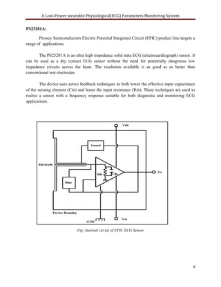 A Low-Power wearable Physiological(ECG) Parameters Monitoring System

PS25201A:

       Plessey Semiconductors Electric Potential Integrated Circuit (EPIC) product line targets a
range of applications.

      The PS25201A is an ultra high impedance solid state ECG (electrocardiograph) sensor. It
can be used as a dry contact ECG sensor without the need for potentially dangerous low
impedance circuits across the heart. The resolution available is as good as or better than
conventional wet electrodes.

        The device uses active feedback techniques to both lower the effective input capacitance
of the sensing element (Cin) and boost the input resistance (Rin). These techniques are used to
realise a sensor with a frequency response suitable for both diagnostic and monitoring ECG
applications.




                             Fig: Internal circuit of EPIC ECG Sensor




                                                                                               4
 