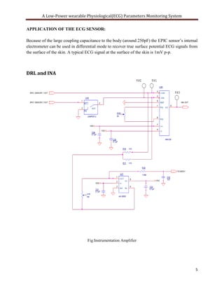 A Low-Power wearable Physiological(ECG) Parameters Monitoring System

APPLICATION OF THE ECG SENSOR:

Because of the large coupling capacitance to the body (around 250pF) the EPIC sensor’s internal
electrometer can be used in differential mode to recover true surface potential ECG signals from
the surface of the skin. A typical ECG signal at the surface of the skin is 1mV p-p.



DRL and INA




                                  Fig:Instrumentation Amplifier




                                                                                              5
 