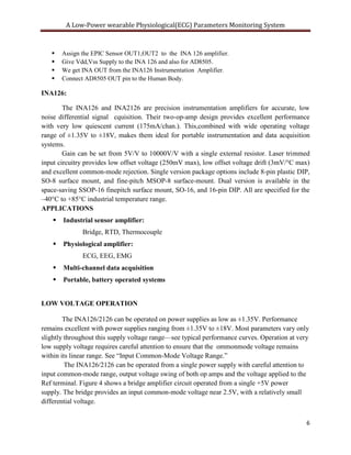 A Low-Power wearable Physiological(ECG) Parameters Monitoring System



       Assign the EPIC Sensor OUT1,OUT2 to the INA 126 amplifier.
       Give Vdd,Vss Supply to the INA 126 and also for AD8505.
       We get INA OUT from the INA126 Instrumentation Amplifier.
       Connect AD8505 OUT pin to the Human Body.

INA126:

        The INA126 and INA2126 are precision instrumentation amplifiers for accurate, low
noise differential signal cquisition. Their two-op-amp design provides excellent performance
with very low quiescent current (175mA/chan.). This,combined with wide operating voltage
range of ±1.35V to ±18V, makes them ideal for portable instrumentation and data acquisition
systems.
        Gain can be set from 5V/V to 10000V/V with a single external resistor. Laser trimmed
input circuitry provides low offset voltage (250mV max), low offset voltage drift (3mV/°C max)
and excellent common-mode rejection. Single version package options include 8-pin plastic DIP,
SO-8 surface mount, and fine-pitch MSOP-8 surface-mount. Dual version is available in the
space-saving SSOP-16 finepitch surface mount, SO-16, and 16-pin DIP. All are specified for the
–40°C to +85°C industrial temperature range.
APPLICATIONS
       Industrial sensor amplifier:
               Bridge, RTD, Thermocouple
       Physiological amplifier:
               ECG, EEG, EMG
       Multi-channel data acquisition
       Portable, battery operated systems


LOW VOLTAGE OPERATION

        The INA126/2126 can be operated on power supplies as low as ±1.35V. Performance
remains excellent with power supplies ranging from ±1.35V to ±18V. Most parameters vary only
slightly throughout this supply voltage range—see typical performance curves. Operation at very
low supply voltage requires careful attention to ensure that the ommonmode voltage remains
within its linear range. See ―Input Common-Mode Voltage Range.‖
         The INA126/2126 can be operated from a single power supply with careful attention to
input common-mode range, output voltage swing of both op amps and the voltage applied to the
Ref terminal. Figure 4 shows a bridge amplifier circuit operated from a single +5V power
supply. The bridge provides an input common-mode voltage near 2.5V, with a relatively small
differential voltage.


                                                                                              6
 