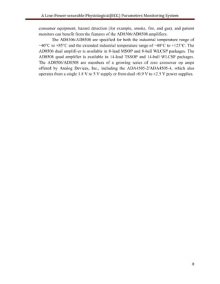 A Low-Power wearable Physiological(ECG) Parameters Monitoring System

consumer equipment, hazard detection (for example, smoke, fire, and gas), and patient
monitors can benefit from the features of the AD8506/AD8508 amplifiers.
       The AD8506/AD8508 are specified for both the industrial temperature range of
−40°C to +85°C and the extended industrial temperature range of −40°C to +125°C. The
AD8506 dual amplifi-er is available in 8-lead MSOP and 8-ball WLCSP packages. The
AD8508 quad amplifier is available in 14-lead TSSOP and 14-ball WLCSP packages.
The AD8506/AD8508 are members of a growing series of zero crossover op amps
offered by Analog Devices, Inc., including the ADA4505-2/ADA4505-4, which also
operates from a single 1.8 V to 5 V supply or from dual ±0.9 V to ±2.5 V power supplies.




                                                                                      8
 