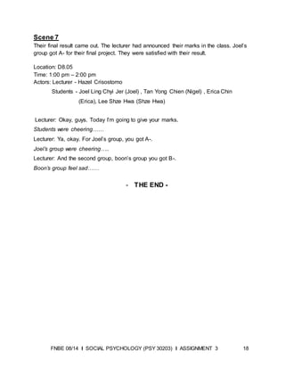 FNBE 08/14 I SOCIAL PSYCHOLOGY (PSY 30203) I ASSIGNMENT 3 18
Scene 7
Their final result came out. The lecturer had announced their marks in the class. Joel’s
group got A- for their final project. They were satisfied with their result.
Location: D8.05
Time: 1:00 pm – 2:00 pm
Actors: Lecturer - Hazel Crisostomo
Students - Joel Ling Chyi Jer (Joel) , Tan Yong Chien (Nigel) , Erica Chin
(Erica), Lee Shze Hwa (Shze Hwa)
Lecturer: Okay, guys. Today I’m going to give your marks.
Students were cheering……
Lecturer: Ya, okay. For Joel’s group, you got A-.
Joel’s group were cheering…..
Lecturer: And the second group, boon’s group you got B-.
Boon’s group feel sad……
- THE END -
 