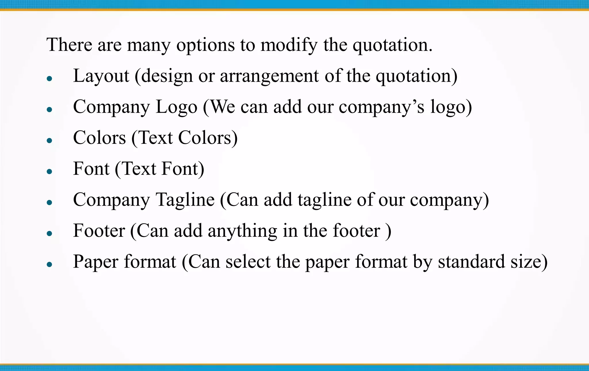 There are many options to modify the quotation.
 Layout (design or arrangement of the quotation)
 Company Logo (We can add our company’s logo)
 Colors (Text Colors)
 Font (Text Font)
 Company Tagline (Can add tagline of our company)
 Footer (Can add anything in the footer )
 Paper format (Can select the paper format by standard size)
 