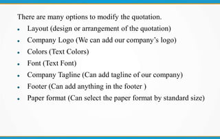 There are many options to modify the quotation.
 Layout (design or arrangement of the quotation)
 Company Logo (We can add our company’s logo)
 Colors (Text Colors)
 Font (Text Font)
 Company Tagline (Can add tagline of our company)
 Footer (Can add anything in the footer )
 Paper format (Can select the paper format by standard size)
 