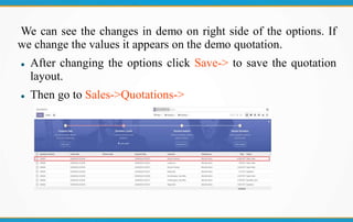 We can see the changes in demo on right side of the options. If
we change the values it appears on the demo quotation.
 After changing the options click Save-> to save the quotation
layout.
 Then go to Sales->Quotations->
 