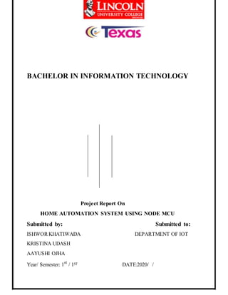 BACHELOR IN INFORMATION TECHNOLOGY
Project Report On
HOME AUTOMATION SYSTEM USING NODE MCU
Submitted by: Submitted to:
ISHWOR KHATIWADA DEPARTMENT OF IOT
KRISTINA UDASH
AAYUSHI OJHA
Year/ Semester: 1st
/ 1ST DATE:2020/ /
 