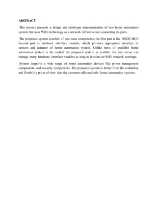 ABSTRACT
This project presents a design and prototype implementation of new home automation
system that uses WiFi technology as a network infrastructure connecting its parts.
The proposed system consists of two main components; the first part is the NODE MCU
Second part is hardware interface module, which provides appropriate interface to
sensors and actuator of home automation system. Unlike most of available home
automation system in the market the proposed system is scalable that one server can
manage many hardware interface modules as long as it exists on WiFi network coverage.
System supports a wide range of home automation devices like power management
components, and security components. The proposed system is better from the scalability
and flexibility point of view than the commercially available home automation systems.
 