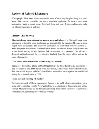 Review of Related Literature
When people think about home automation, most of them may imagine living in a smart
home: One remote controller for every household appliance. To some extent home
automation equals to smart home. They both bring out smart living condition and make
our life more convenient and fast.
LITERATURE SURVEY
Bluetooth based home automation system using cell phones: In Bluetooth based home
automation system the home appliances are connected to the Arduino BT board at input
output ports using relay. The Bluetooth connection is established between Arduino BT
board and phone for wireless communication. In this system the python script is used and
it can install on any of the Symbian OS environment, it is portable. One circuit is
designed and implemented for receiving the feedback from the phone, which indicate the
status of the device.
GSM based home automation system using cell phones:
Because of the mobile phone and GSM technology, the GSM based home automation is
lure to research. The SMS based home automation, GPRS based home automation and
dual tone multi frequency (DTMF) based home automation, these options we considered
mainly for communication in GSM.
Home automation using RF module:
The important goal of Home Automation System is to build a home automation system
using a RF controlled remote. Now technology is accelerating so homes are also getting
smarter. Modern homes are deliberately relocating from current l switches to centralized
control system, containing RF controlled switches.
 