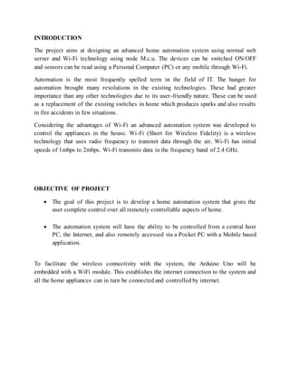 INTRODUCTION
The project aims at designing an advanced home automation system using normal web
server and Wi-Fi technology using node M.c.u. The devices can be switched ON/OFF
and sensors can be read using a Personal Computer (PC) or any mobile through Wi-Fi.
Automation is the most frequently spelled term in the field of IT. The hunger for
automation brought many revolutions in the existing technologies. These had greater
importance than any other technologies due to its user-friendly nature. These can be used
as a replacement of the existing switches in home which produces sparks and also results
in fire accidents in few situations.
Considering the advantages of Wi-Fi an advanced automation system was developed to
control the appliances in the house. Wi-Fi (Short for Wireless Fidelity) is a wireless
technology that uses radio frequency to transmit data through the air. Wi-Fi has initial
speeds of 1mbps to 2mbps. Wi-Fi transmits data in the frequency band of 2.4 GHz.
OBJECTIVE OF PROJECT
 The goal of this project is to develop a home automation system that gives the
user complete control over all remotely controllable aspects of home.
 The automation system will have the ability to be controlled from a central host
PC, the Internet, and also remotely accessed via a Pocket PC with a Mobile based
application.
To facilitate the wireless connectivity with the system, the Arduino Uno will be
embedded with a WiFi module. This establishes the internet connection to the system and
all the home appliances can in turn be connected and controlled by internet.
 