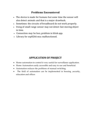 Problems Encountered
 The device is made for humans but some time the sensor will
also detect animals and that is a major drawback.
 Sometimes the circuits of breadboard do not work properly.
 Using of small range sensor may not detect fast moving object
in time.
 Connection may be loss, problem in blink app.
 Library for esp8266 mcu malfunctioned.
APPLICATION OF PROJECT
 Home automation to control it very useful for surveillance application.
 Home Automation easily accessible and easy to use and beneficial.
 Automation reduces the problems of manual switching.
 The field of automation can be implemented in housing ,security,
education and offices
 