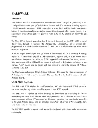 HARDWARE
Arduino:-
The Arduino Uno is a microcontroller board based on the ATmega328 (datasheet). It has
14 digital input/output pins (of which 6 can be used as PWM outputs), 6 analog inputs, a
16 MHz ceramic resonator, a USB connection, a power jack, an ICSP header, and a reset
button. It contains everything needed to support the microcontroller; simply connect it to
a computer with a USB cable or power it with a AC-to-DC adapter or battery to get
started.
The Uno differs from all preceding boards in that it does not use the FTDI USB-to-serial
driver chip. Instead, it features the Atmega16U2 (Atmega8U2 up to version R2)
programmed as a USB-to-serial converter. 21 The Uno is a microcontroller board based
on the ATmega328P.
It has 14 digital input/output pins (of which 6 can be used as PWM outputs), 6 analog
inputs, a 16 MHz quartz crystal, a USB connection, a power jack, an ICSP header and a
reset button. It contains everything needed to support the microcontroller; simply connect
it to a computer with a USB cable or power it with a AC-to-DC adapter or battery to get
started.. "Uno" means one in Italian and was chosen to mark the release of Arduino
Software (IDE) 1.0.
The Uno board and version 1.0 of Arduino Software (IDE) were the reference versions of
Arduino, now evolved to newer releases. The Uno board is the first in a series of USB
Arduino boards.
NODE MCU Esp 8266:-
The ESP8266 WiFi Module is a self-contained SOC with integrated TCP/IP protocol
stack that can give any microcontroller access to your WiFi network.
The ESP8266 is capable of either hosting an application or offloading all Wi-Fi
networking functions from another application processor. Each ESP8266 module comes
pre-programmed with an AT command set firmware, meaning, you can simply hook this
up to your Arduino device and get about as much WiFi-ability as a WiFi Shield offers
(and that’s just out of the box).
The ESP8266 module is an extremely cost effective board with a huge, and ever growing,
community
 