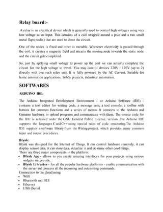 Relay board:-
A relay is an electrical device which is generally used to control high voltages using very
low voltage as an Input. This consists of a coil wrapped around a pole and a two small
metal flaps(nodes) that are used to close the circuit.
One of the nodes is fixed and other is movable. Whenever electricity is passed through
the coil, it creates a magnetic field and attracts the moving node towards the static node
and the circuit gets completed.
So, just by applying small voltage to power up the coil we can actually complete the
circuit for the high voltage to travel. You may control devices 220V / 120V (up to 2)
directly with one such relay unit. It is fully powered by the AC Current. Suitable for
home automation applications, hobby projects, industrial automation.
SOFTWARES
ARDUINO IDE:
The Arduino Integrated Development Environment - or Arduino Software (IDE) -
contains a text editor for writing code, a message area, a text console, a toolbar with
buttons for common functions and a series of menus. It connects to the Arduino and
Genuino hardware to upload programs and communicate with them. The source code for
the IDE is released under the GNU General Public License, version .The Arduino IDE
supports the languages C and C++ using special rules of code structuring.The Arduino
IDE supplies a software library from the Wiring project, which provides many common
input and output procedures.
Blynk:
Blynk was designed for the Internet of Things. It can control hardware remotely, it can
display sensor data, it can store data, vizualize it and do many other cool things.
There are three major components in the platform:
 Blynk App - allows to you create amazing interfaces for your projects using various
widgets we provide.
 Blynk Libraries - for all the popular hardware platforms - enable communication with
the server and process all the incoming and outcoming commands.
Connection to the cloud using:
 WiFi
 Bluetooth and BLE
 Ethernet
 USB (Serial
 