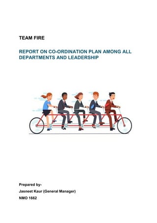 TEAM FIRE
REPORT ON CO-ORDINATION PLAN AMONG ALL
DEPARTMENTS AND LEADERSHIP
Prepared by-
Jasneet Kaur (General Manager)
NMO 1662
 