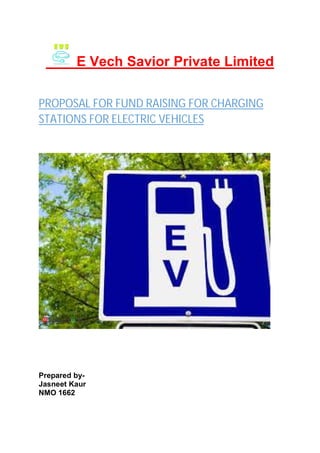 E Vech Savior Private Limited
PROPOSAL FOR FUND RAISING FOR CHARGING
STATIONS FOR ELECTRIC VEHICLES
Prepared by-
Jasneet Kaur
NMO 1662
 