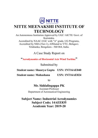 NITTE MEENAKSHI INSTITUTE OF
TECHNOLOGY
An Autonomous Institution Approved by UGC/ AICTE/ Govt. of
Karnataka.
Accredited by NAAC-UGC with "A" grade, UG Programs,
Accredited by NBA (Tier-1), Affiliated to VTU, Belagavi.
Yelahanka, Bengaluru - 560 064, India.
A Case Study Report on
“Aerodynamics of Horizontal Axis Wind Turbine”
Submitted by
Student name: Shaurya Gupta USN: 1NT16AE040
Student name: Mahashana USN: 1NT16AE024
to
Mr. Siddalingappa PK
Assistant Professor
Department of Aeronautical Engineering
Subject Name: Industrial Aerodynamics
Subject Code; 14AEE835
Academic Year: 2019-20
 