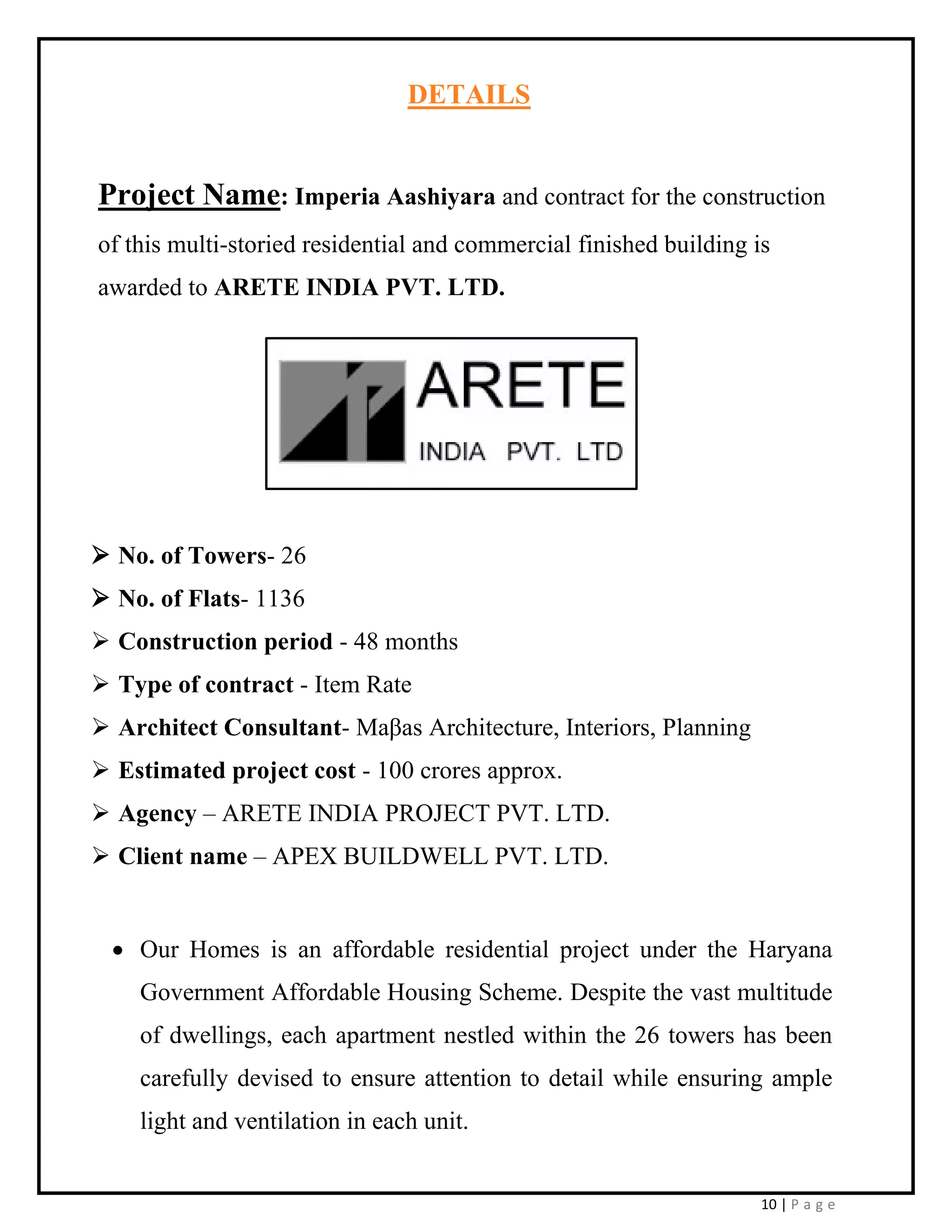 10 | P a g e
DETAILS
Project Name: Imperia Aashiyara and contract for the construction
of this multi-storied residential and commercial finished building is
awarded to ARETE INDIA PVT. LTD.
➢ No. of Towers- 26
➢ No. of Flats- 1136
➢ Construction period - 48 months
➢ Type of contract - Item Rate
➢ Architect Consultant- Maβas Architecture, Interiors, Planning
➢ Estimated project cost - 100 crores approx.
➢ Agency – ARETE INDIA PROJECT PVT. LTD.
➢ Client name – APEX BUILDWELL PVT. LTD.
• Our Homes is an affordable residential project under the Haryana
Government Affordable Housing Scheme. Despite the vast multitude
of dwellings, each apartment nestled within the 26 towers has been
carefully devised to ensure attention to detail while ensuring ample
light and ventilation in each unit.
 