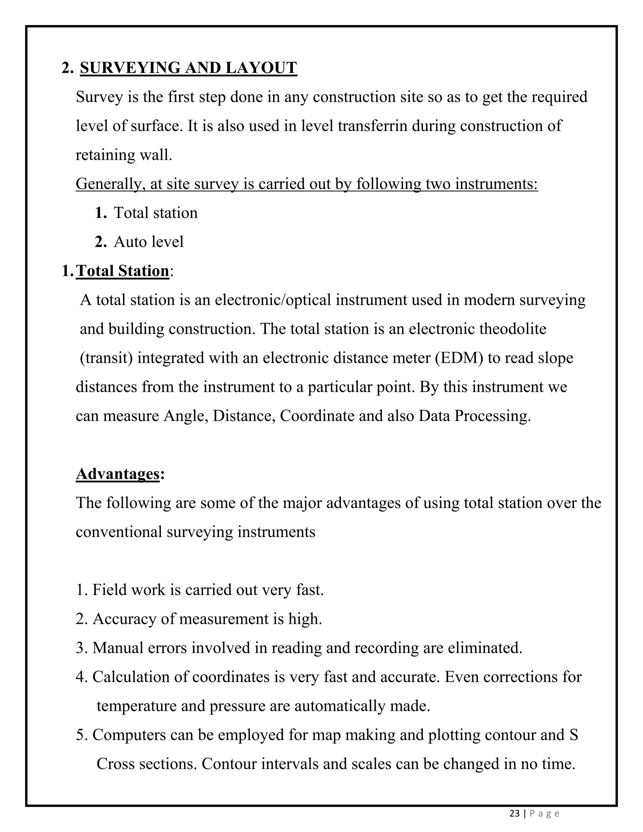 23 | P a g e
2. SURVEYING AND LAYOUT
Survey is the first step done in any construction site so as to get the required
level of surface. It is also used in level transferrin during construction of
retaining wall.
Generally, at site survey is carried out by following two instruments:
1. Total station
2. Auto level
1.Total Station:
A total station is an electronic/optical instrument used in modern surveying
and building construction. The total station is an electronic theodolite
(transit) integrated with an electronic distance meter (EDM) to read slope
distances from the instrument to a particular point. By this instrument we
can measure Angle, Distance, Coordinate and also Data Processing.
Advantages:
The following are some of the major advantages of using total station over the
conventional surveying instruments
1. Field work is carried out very fast.
2. Accuracy of measurement is high.
3. Manual errors involved in reading and recording are eliminated.
4. Calculation of coordinates is very fast and accurate. Even corrections for
temperature and pressure are automatically made.
5. Computers can be employed for map making and plotting contour and S
Cross sections. Contour intervals and scales can be changed in no time.
 
