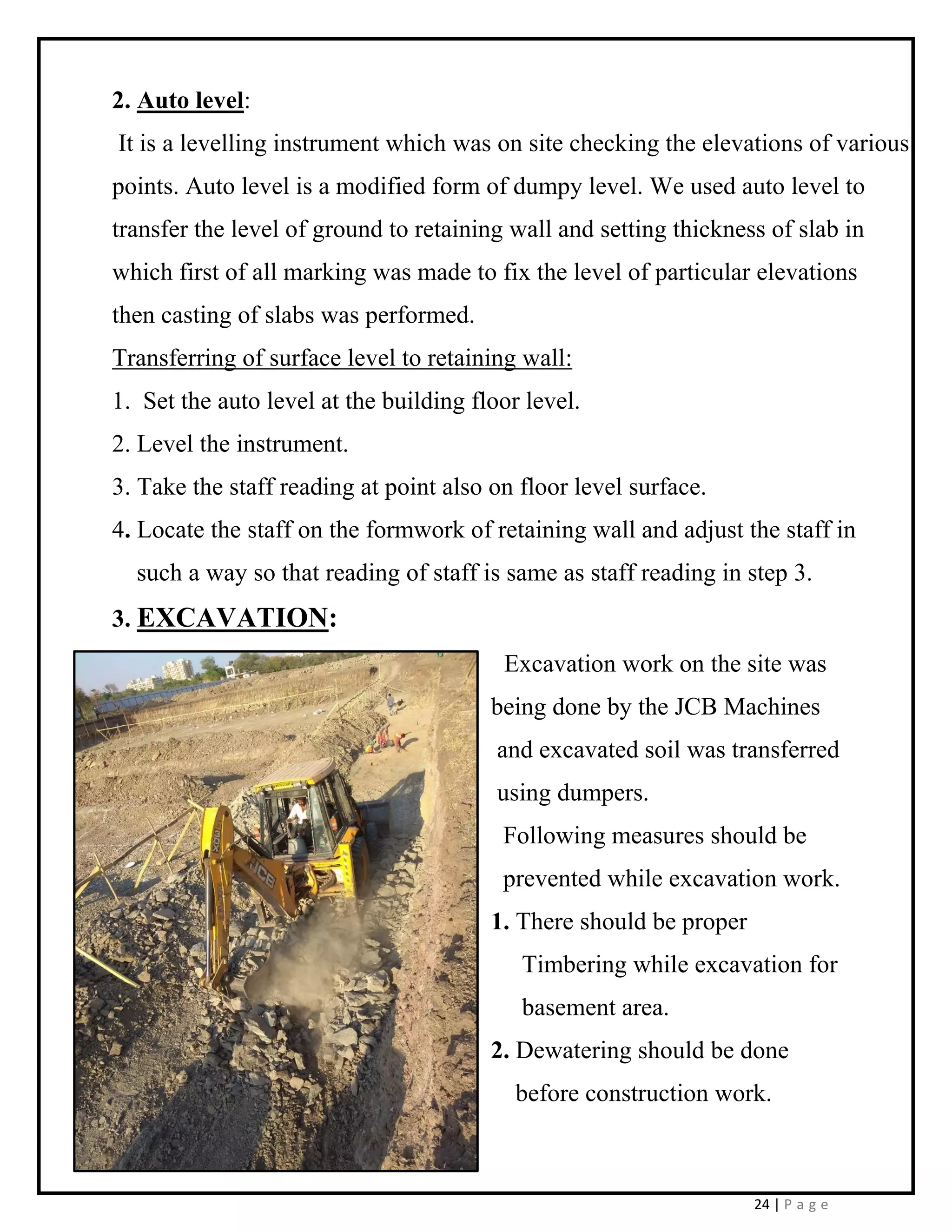 24 | P a g e
2. Auto level:
It is a levelling instrument which was on site checking the elevations of various
points. Auto level is a modified form of dumpy level. We used auto level to
transfer the level of ground to retaining wall and setting thickness of slab in
which first of all marking was made to fix the level of particular elevations
then casting of slabs was performed.
Transferring of surface level to retaining wall:
1. Set the auto level at the building floor level.
2. Level the instrument.
3. Take the staff reading at point also on floor level surface.
4. Locate the staff on the formwork of retaining wall and adjust the staff in
such a way so that reading of staff is same as staff reading in step 3.
3. EXCAVATION:
Excavation work on the site was
being done by the JCB Machines
and excavated soil was transferred
using dumpers.
Following measures should be
prevented while excavation work.
1. There should be proper
Timbering while excavation for
basement area.
2. Dewatering should be done
before construction work.
 