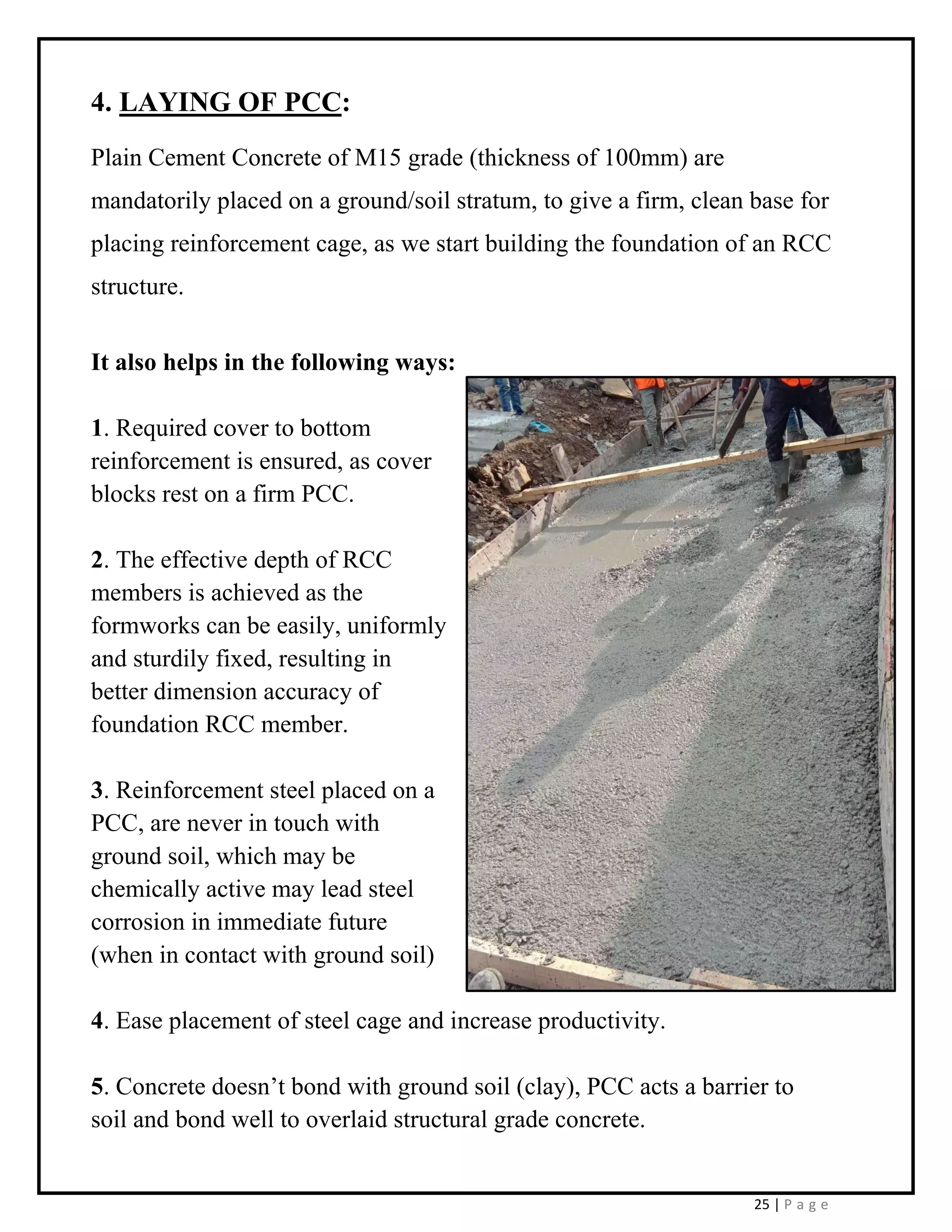 25 | P a g e
4. LAYING OF PCC:
Plain Cement Concrete of M15 grade (thickness of 100mm) are
mandatorily placed on a ground/soil stratum, to give a firm, clean base for
placing reinforcement cage, as we start building the foundation of an RCC
structure.
It also helps in the following ways:
1. Required cover to bottom
reinforcement is ensured, as cover
blocks rest on a firm PCC.
2. The effective depth of RCC
members is achieved as the
formworks can be easily, uniformly
and sturdily fixed, resulting in
better dimension accuracy of
foundation RCC member.
3. Reinforcement steel placed on a
PCC, are never in touch with
ground soil, which may be
chemically active may lead steel
corrosion in immediate future
(when in contact with ground soil)
4. Ease placement of steel cage and increase productivity.
5. Concrete doesn’t bond with ground soil (clay), PCC acts a barrier to
soil and bond well to overlaid structural grade concrete.
 